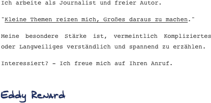 Ich arbeite als Journalist und freier Autor.
"Kleine Themen reizen mich, Großes daraus zu machen."
Meine besondere Stärke ist, vermeintlich Kompliziertes oder Langweiliges verständlich und spannend zu erzählen.
Interessiert? - Ich freue mich auf Ihren Anruf. 
Eddy Renard 