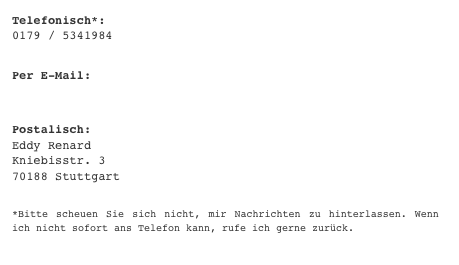 Telefonisch*:   0179 / 5341984 
Per E-Mail: post@eddy-renard.com
Postalisch: Eddy Renard Kniebisstr. 3 70188 Stuttgart
*Bitte scheuen Sie sich nicht, mir Nachrichten zu hinterlassen. Wenn ich nicht sofort ans Telefon kann, rufe ich gerne zurück.